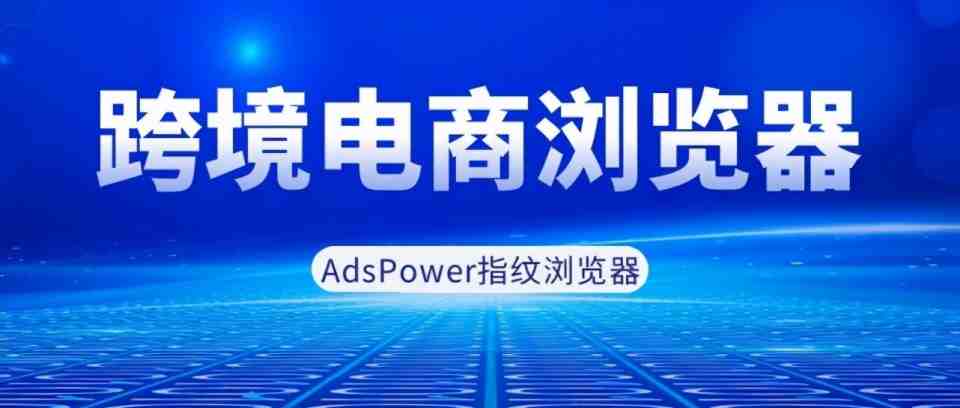 AdsPower跨境指纹浏览器，专注为跨境电商商家打造的防关联浏览器