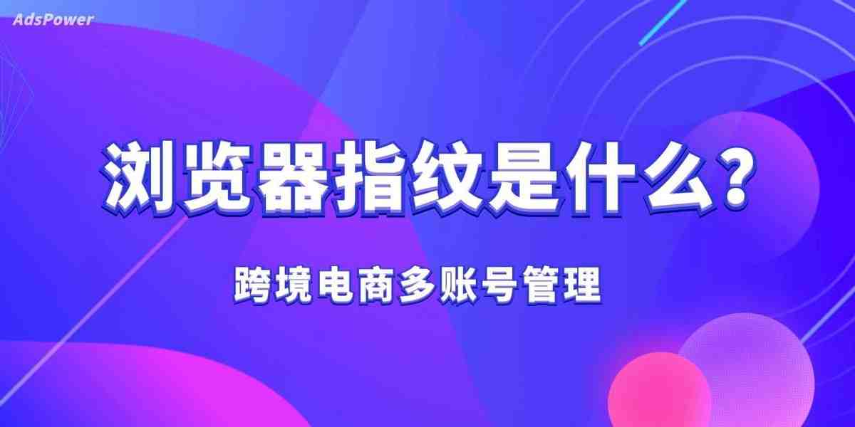 什么是浏览器指纹?反指纹浏览器的防关联原理