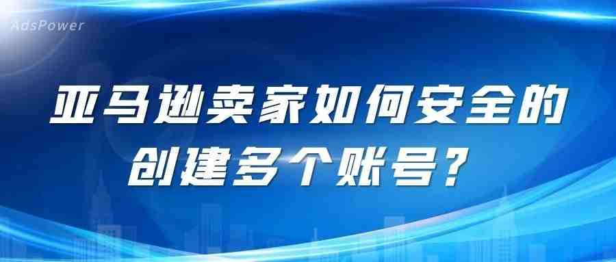 指纹浏览器|亚马逊卖家如何安全的创建多个账号?