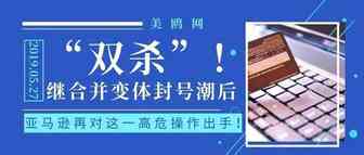 “双杀”！继合并变体封号潮后，亚马逊再对这一高危操作出手！