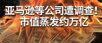 亚马逊等公司市值蒸发约万亿！遭美国政府反垄断调查！