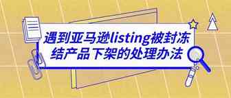 遇到亚马逊listing被封冻结产品下架的处理办法