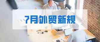 7月外贸新规来了，这些与你息息相关！