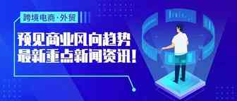 预见商业风向趋势，跨境最新重点新闻资讯一览！