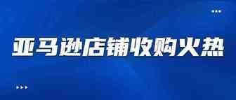 亚马逊店铺被疯抢！收购商将收购1000家店铺，预算不封顶！