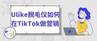 Ulike脱毛仪是如何在TikTok做品牌海外营销的？